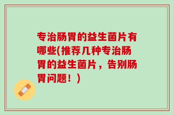 专治肠胃的益生菌片有哪些(推荐几种专治肠胃的益生菌片，告别肠胃问题！)
