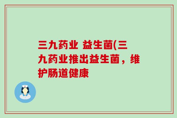 三九药业 益生菌(三九药业推出益生菌，维护肠道健康