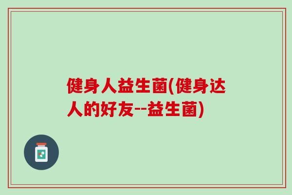 健身人益生菌(健身达人的好友--益生菌) 健身人益生菌(健身达人的好友--益生菌)