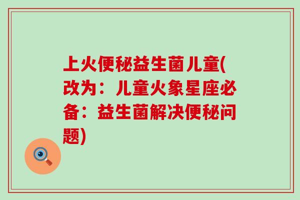 上火便秘益生菌儿童(改为：儿童火象星座必备：益生菌解决便秘问题)