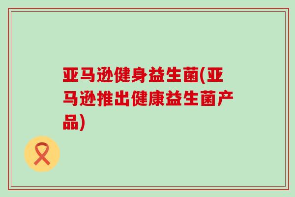 亚马逊健身益生菌(亚马逊推出健康益生菌产品)