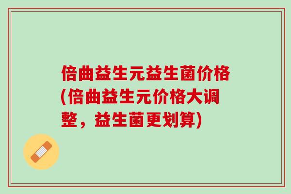 倍曲益生元益生菌价格(倍曲益生元价格大调整，益生菌更划算)