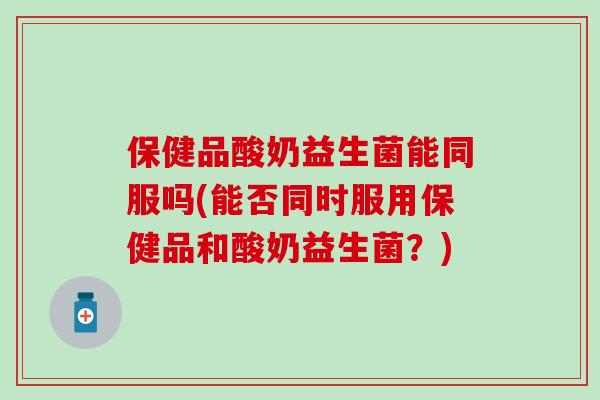 保健品酸奶益生菌能同服吗(能否同时服用保健品和酸奶益生菌？)