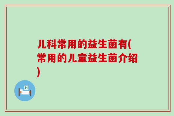 儿科常用的益生菌有(常用的儿童益生菌介绍)