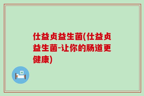 仕益贞益生菌(仕益贞益生菌-让你的肠道更健康)