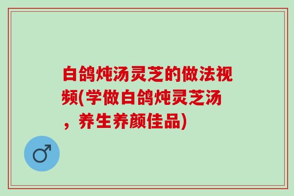 白鸽炖汤灵芝的做法视频(学做白鸽炖灵芝汤，养生养颜佳品)