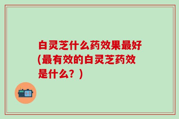 白灵芝什么药效果最好(最有效的白灵芝药效是什么？)