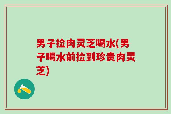 男子捡肉灵芝喝水(男子喝水前捡到珍贵肉灵芝)
