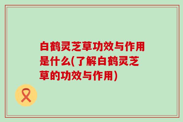 白鹤灵芝草功效与作用是什么(了解白鹤灵芝草的功效与作用)