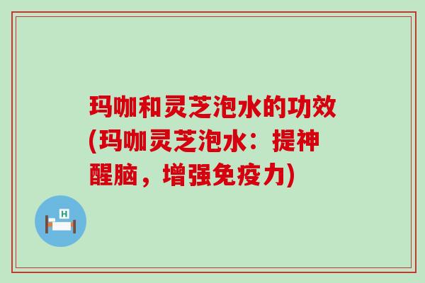 玛咖和灵芝泡水的功效(玛咖灵芝泡水：提神醒脑，增强免疫力)