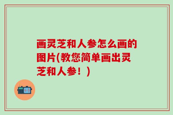 画灵芝和人参怎么画的图片(教您简单画出灵芝和人参！)