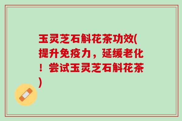 玉灵芝石斛花茶功效(提升免疫力，延缓老化！尝试玉灵芝石斛花茶)