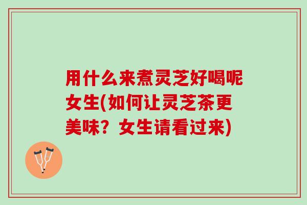 用什么来煮灵芝好喝呢女生(如何让灵芝茶更美味？女生请看过来)