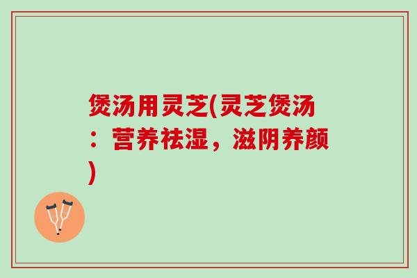 煲汤用灵芝(灵芝煲汤：营养祛湿，滋阴养颜)