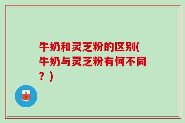 牛奶和灵芝粉的区别(牛奶与灵芝粉有何不同？)