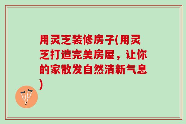 用灵芝装修房子(用灵芝打造完美房屋，让你的家散发自然清新气息)