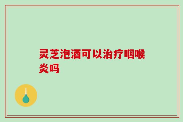 灵芝泡酒可以治疗咽喉炎吗