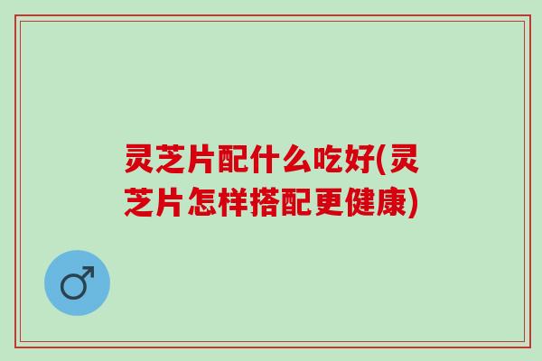 灵芝片配什么吃好(灵芝片怎样搭配更健康)