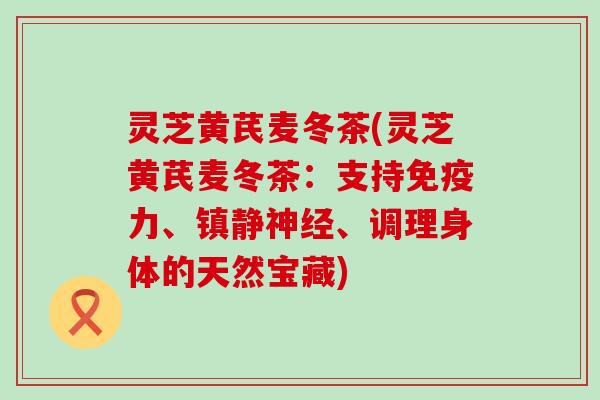 灵芝黄芪麦冬茶(灵芝黄芪麦冬茶:支持、、调理身体的天然宝藏) 灵芝黄芪麦冬茶(灵芝黄芪麦冬茶:支持、、调理身体的天然宝藏)