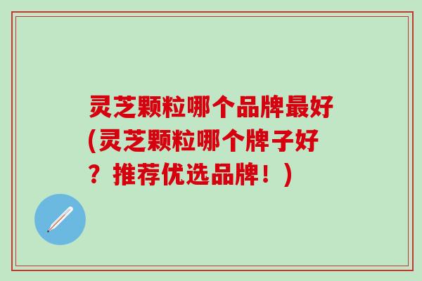 灵芝颗粒哪个品牌最好(灵芝颗粒哪个牌子好？推荐优选品牌！)
