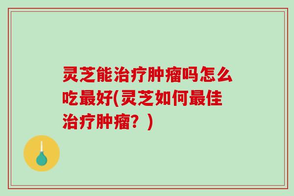 灵芝能治疗肿瘤吗怎么吃最好(灵芝如何最佳治疗肿瘤？)