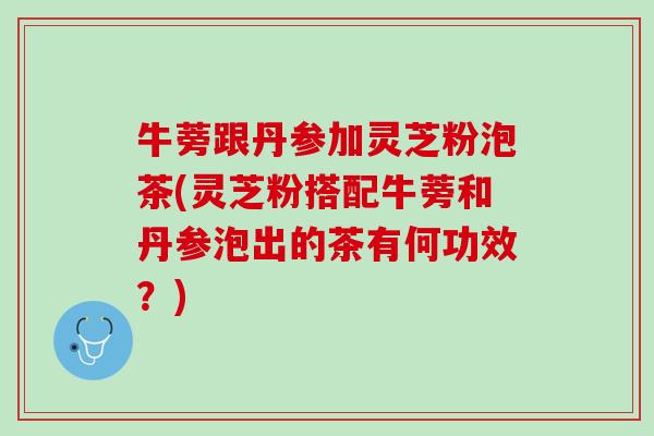 牛蒡跟丹参加灵芝粉泡茶(灵芝粉搭配牛蒡和丹参泡出的茶有何功效？)