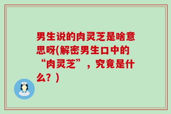 男生说的肉灵芝是啥意思呀(解密男生口中的“肉灵芝”，究竟是什么？)
