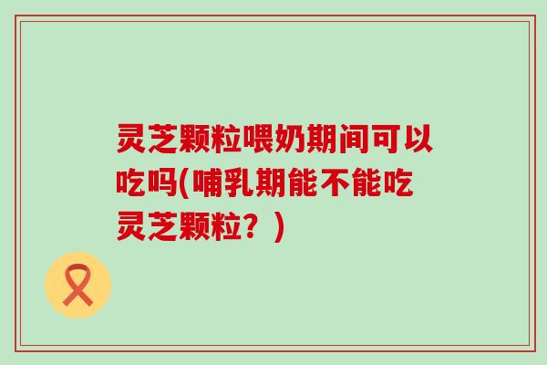 灵芝颗粒喂奶期间可以吃吗(哺乳期能不能吃灵芝颗粒？)