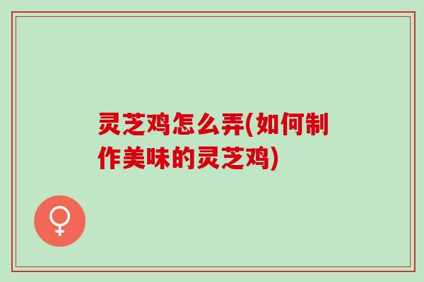 灵芝鸡怎么弄(如何制作美味的灵芝鸡)