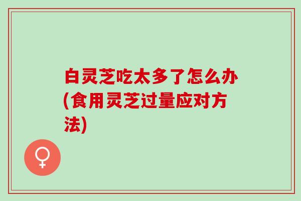 白灵芝吃太多了怎么办(食用灵芝过量应对方法)
