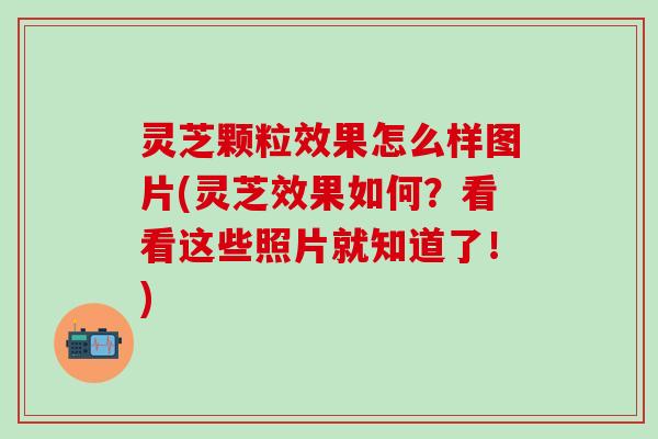 灵芝颗粒效果怎么样图片(灵芝效果如何？看看这些照片就知道了！)