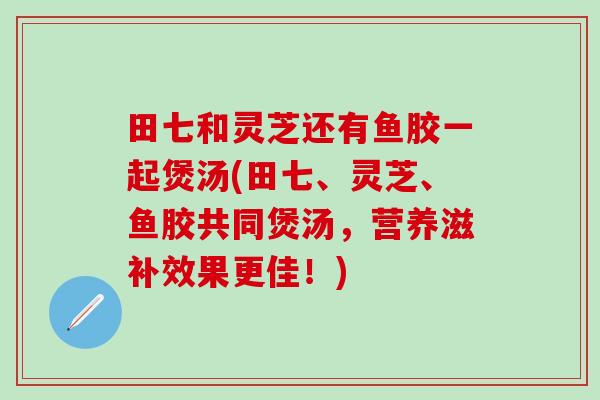 田七和灵芝还有鱼胶一起煲汤(田七、灵芝、鱼胶共同煲汤,营养滋补效果更佳!) 田七和灵芝还有鱼胶一起煲汤(田七、灵芝、鱼胶共同煲汤,营养滋补效果更佳!)