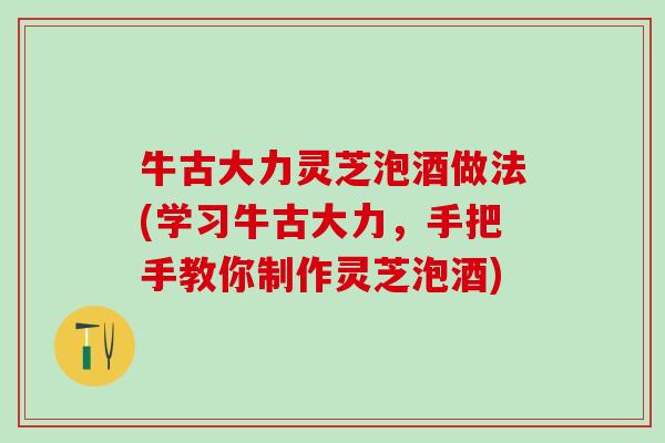 牛古大力灵芝泡酒做法(学习牛古大力，手把手教你制作灵芝泡酒)
