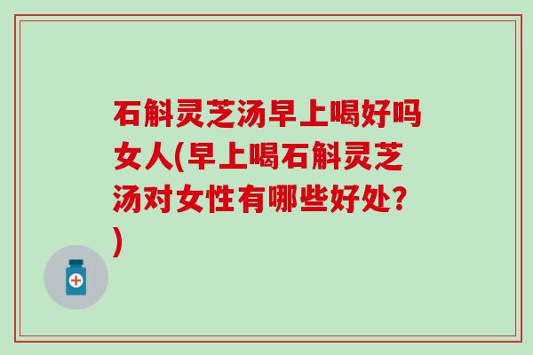 石斛灵芝汤早上喝好吗女人(早上喝石斛灵芝汤对女性有哪些好处？)