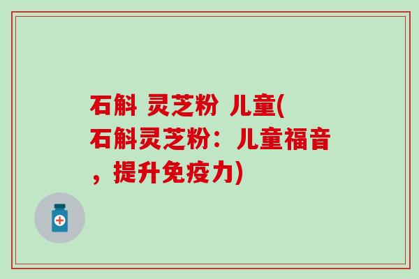 石斛 灵芝粉 儿童(石斛灵芝粉：儿童福音，提升免疫力)