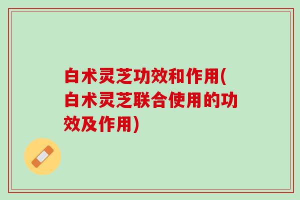 白术灵芝功效和作用(白术灵芝联合使用的功效及作用) 白术灵芝功效和作用(白术灵芝联合使用的功效及作用)