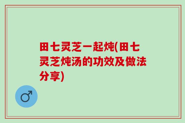 田七灵芝一起炖(田七灵芝炖汤的功效及做法分享)