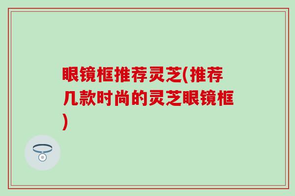 眼镜框推荐灵芝(推荐几款时尚的灵芝眼镜框)