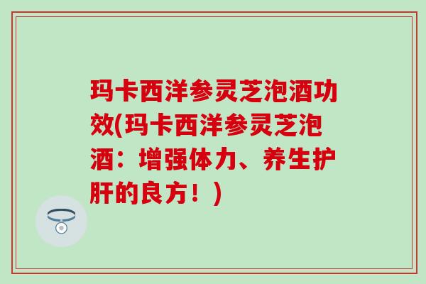 玛卡西洋参灵芝泡酒功效(玛卡西洋参灵芝泡酒：增强体力、养生护肝的良方！)