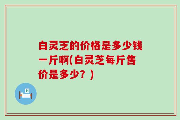 白灵芝的价格是多少钱一斤啊(白灵芝每斤售价是多少？)