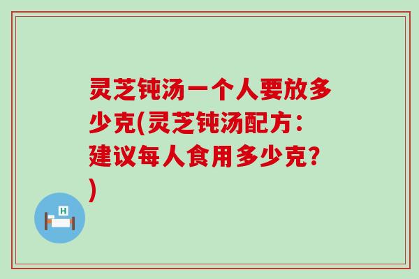 灵芝钝汤一个人要放多少克(灵芝钝汤配方：建议每人食用多少克？)