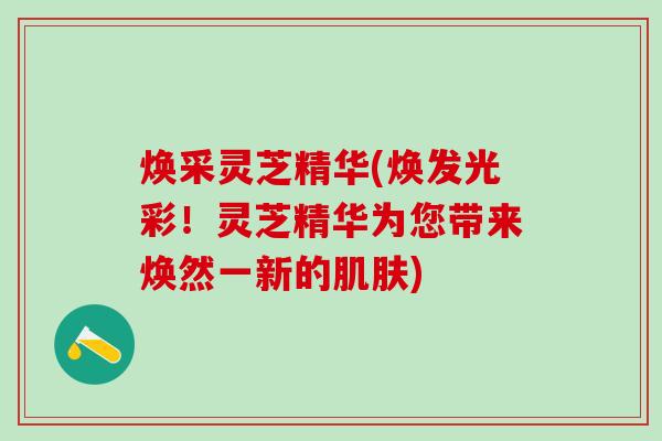 焕采灵芝精华(焕发光彩！灵芝精华为您带来焕然一新的肌肤)
