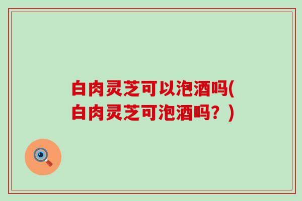 白肉灵芝可以泡酒吗(白肉灵芝可泡酒吗？)