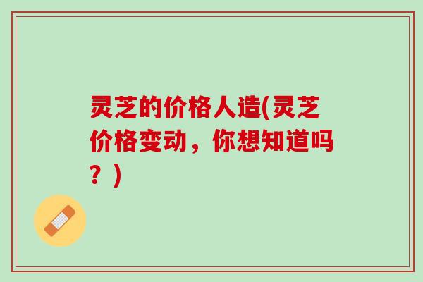 灵芝的价格人造(灵芝价格变动，你想知道吗？)