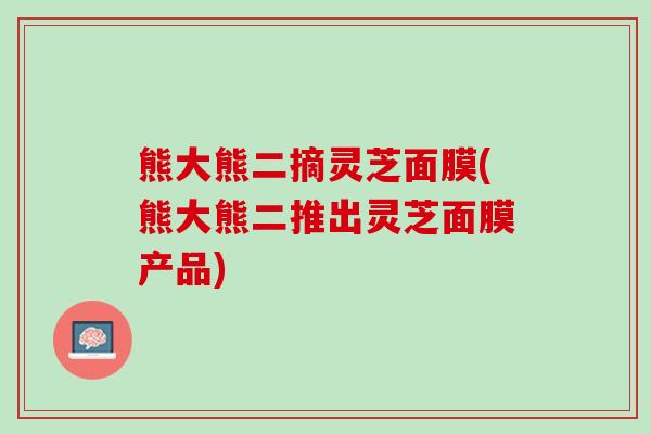 熊大熊二摘灵芝面膜(熊大熊二推出灵芝面膜产品)