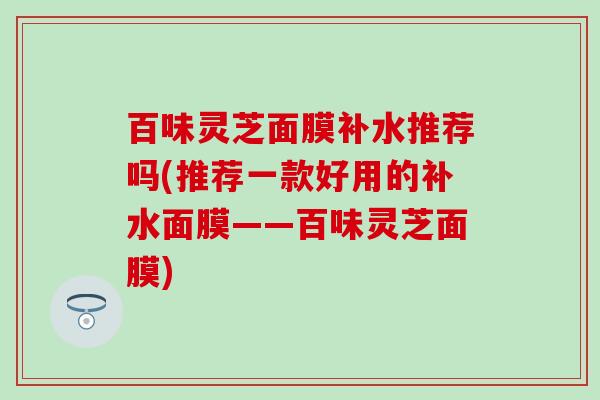 百味灵芝面膜补水推荐吗(推荐一款好用的补水面膜——百味灵芝面膜)