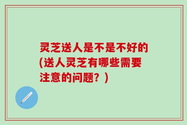 灵芝送人是不是不好的(送人灵芝有哪些需要注意的问题？)