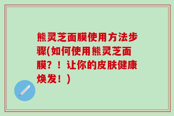 熊灵芝面膜使用方法步骤(如何使用熊灵芝面膜？！让你的皮肤健康焕发！)