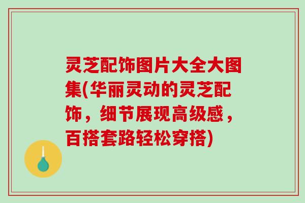 灵芝配饰图片大全大图集(华丽灵动的灵芝配饰，细节展现高级感，百搭套路轻松穿搭)