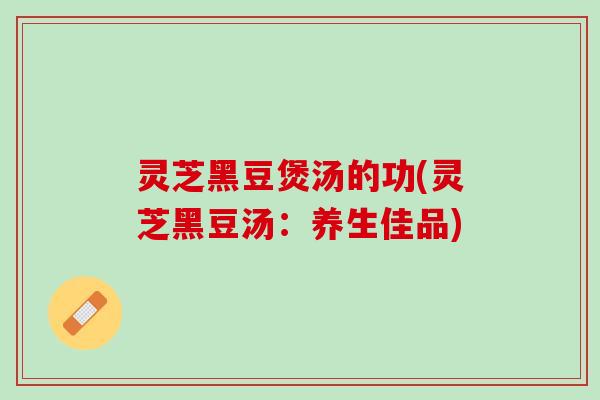 灵芝黑豆煲汤的功(灵芝黑豆汤：养生佳品)